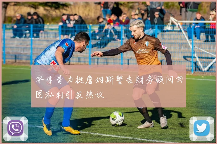 字母哥力挺詹姆斯警告财务顾问勿图私利引发热议