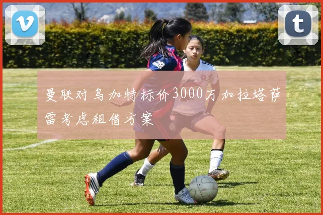 曼联对乌加特标价3000万加拉塔萨雷考虑租借方案