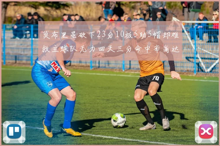 莫布里虽砍下23分10板5助5帽却难救主球队无力回天三分命中率高达57