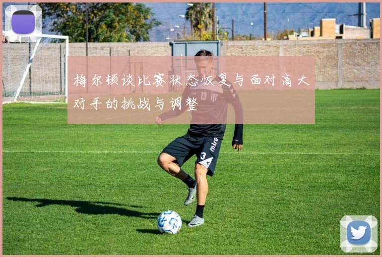 梅尔顿谈比赛状态恢复与面对高大对手的挑战与调整