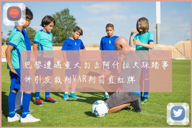 巴黎遭遇重大打击阿什拉夫踩踏事件引发裁判VAR判罚直红牌