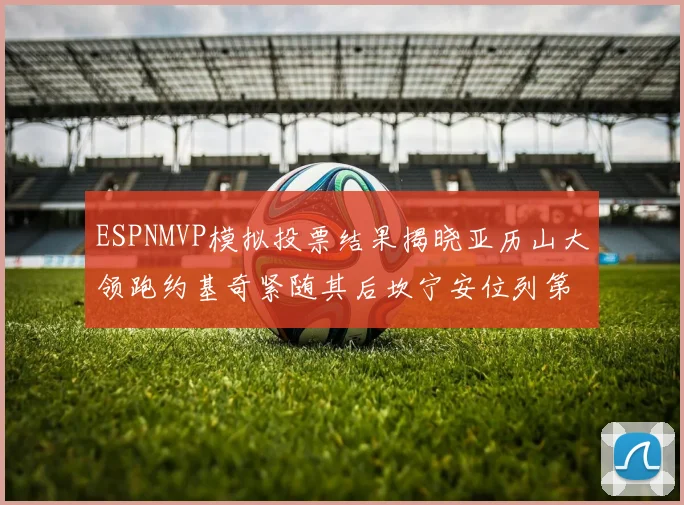 ESPNMVP模拟投票结果揭晓亚历山大领跑约基奇紧随其后坎宁安位列第三