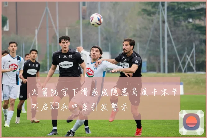 火箭防守下滑或成隐患乌度卡末节不启KD和申京引发警示