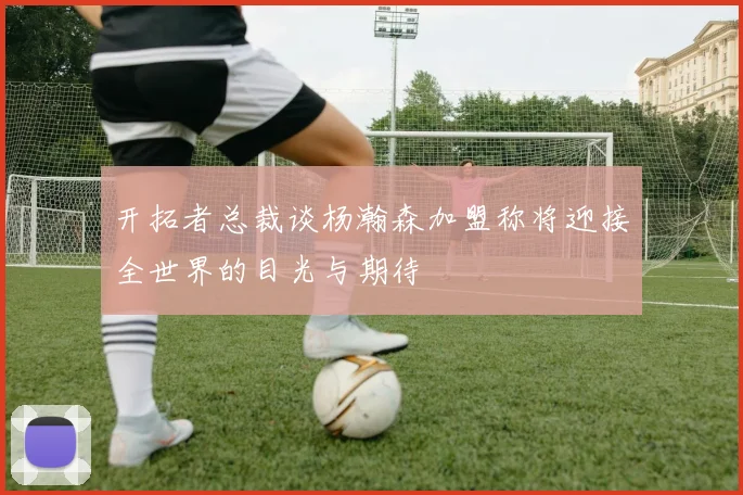 开拓者总裁谈杨瀚森加盟称将迎接全世界的目光与期待