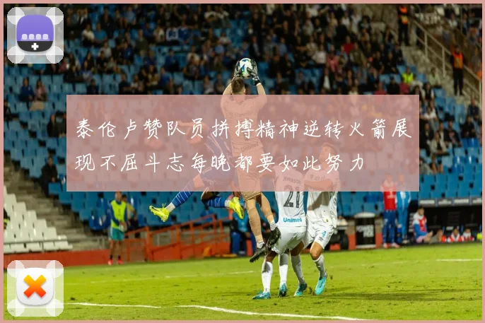 泰伦卢赞队员拼搏精神逆转火箭展现不屈斗志每晚都要如此努力