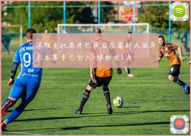 保维克托离开巴萨后在葡超大放异彩本赛季已打入6球助攻1次