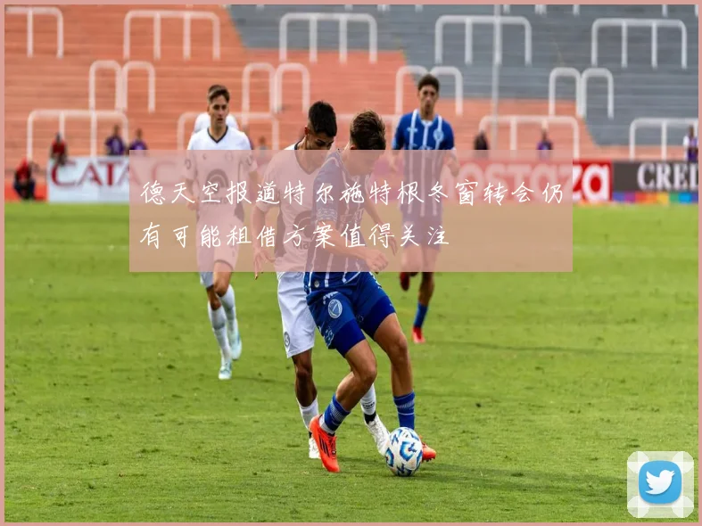 德天空报道特尔施特根冬窗转会仍有可能租借方案值得关注