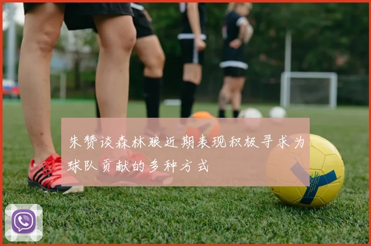 朱赞谈森林狼近期表现积极寻求为球队贡献的多种方式