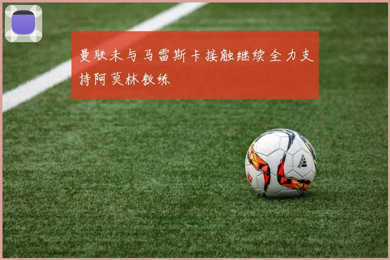 曼联未与马雷斯卡接触继续全力支持阿莫林教练