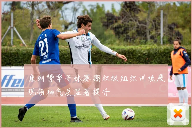 康利赞华子休赛期积极组织训练展现领袖气质显著提升