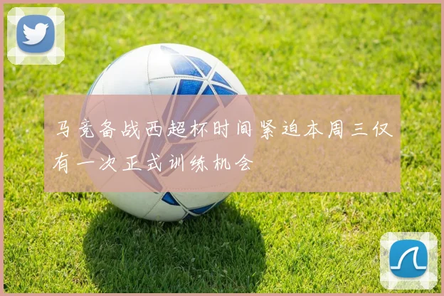 马竞备战西超杯时间紧迫本周三仅有一次正式训练机会