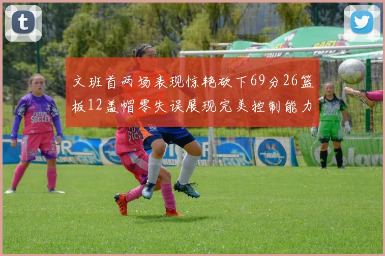 文班首两场表现惊艳砍下69分26篮板12盖帽零失误展现完美控制能力