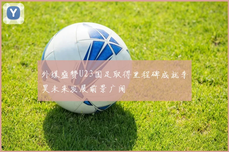 外媒盛赞U23国足取得里程碑成就李昊未来发展前景广阔