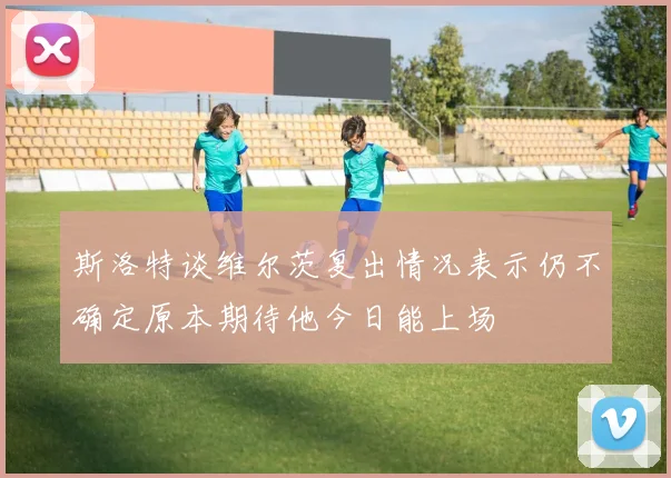 斯洛特谈维尔茨复出情况表示仍不确定原本期待他今日能上场
