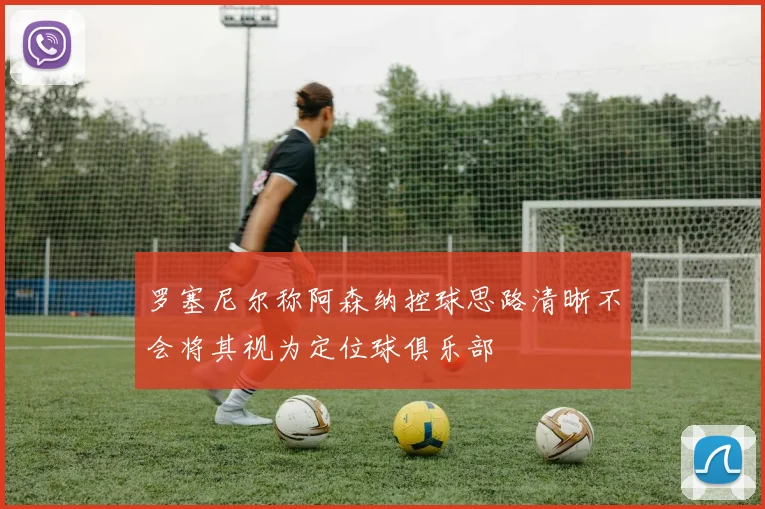罗塞尼尔称阿森纳控球思路清晰不会将其视为定位球俱乐部