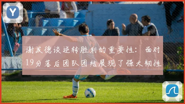 谢泼德谈逆转胜利的重要性：面对19分落后团队团结展现了强大韧性