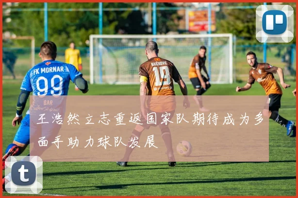 王浩然立志重返国家队期待成为多面手助力球队发展