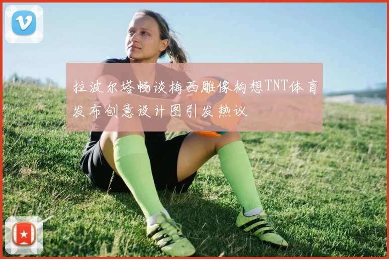 拉波尔塔畅谈梅西雕像构想TNT体育发布创意设计图引发热议