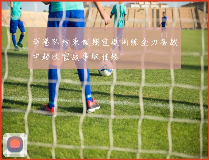 海港队结束假期重返训练全力备战中超收官战争取佳绩