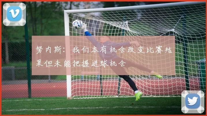 努内斯：我们本有机会改变比赛结果但未能把握进球机会