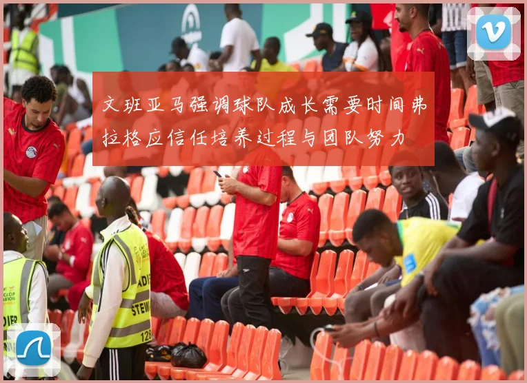 文班亚马强调球队成长需要时间弗拉格应信任培养过程与团队努力