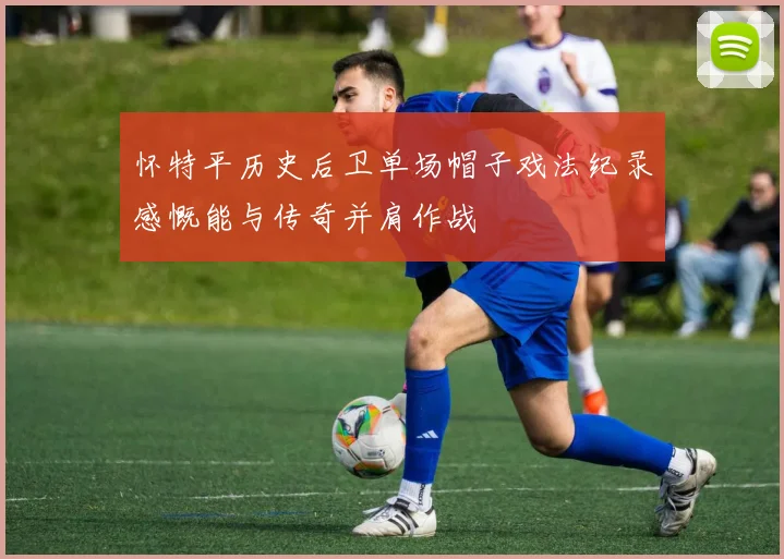 怀特平历史后卫单场帽子戏法纪录感慨能与传奇并肩作战