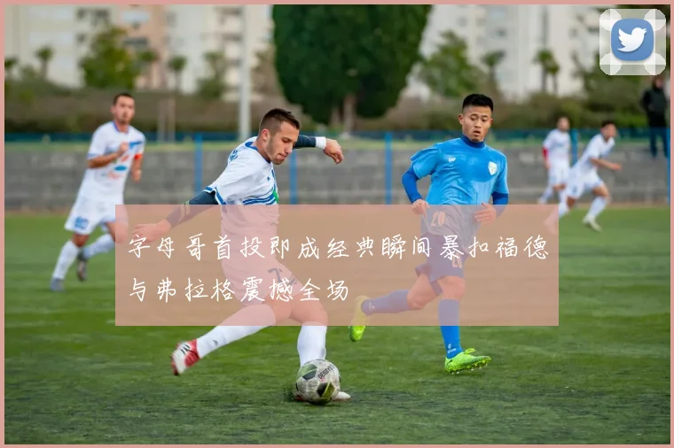 字母哥首投即成经典瞬间暴扣福德与弗拉格震撼全场