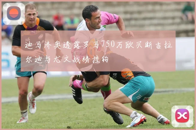 迪马济奥透露罗马750万欧买断吉拉尔迪与尤文战绩挂钩