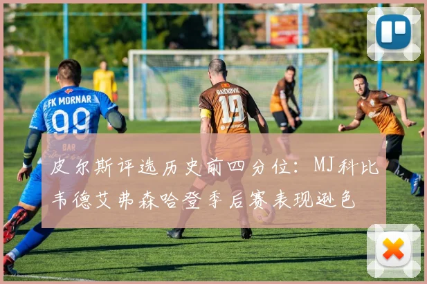 皮尔斯评选历史前四分位：MJ科比韦德艾弗森哈登季后赛表现逊色