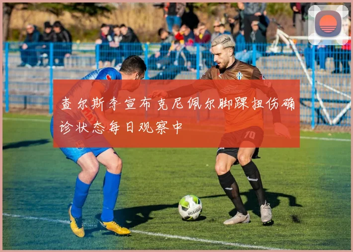 查尔斯李宣布克尼佩尔脚踝扭伤确诊状态每日观察中